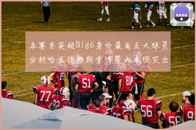本赛季英超Big6身价最高五大球员分析哈兰德赖斯索博等人表现突出