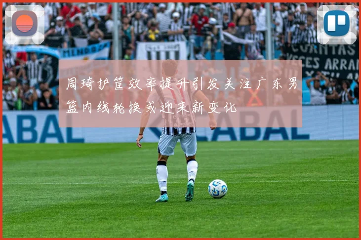 周琦护筐效率提升引发关注广东男篮内线轮换或迎来新变化