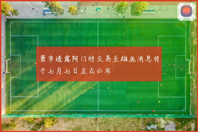 萧华透露阿门特交易至雄鹿消息将于七月七日正式公布