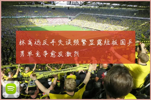 林高远反手失误频繁显露短板国乒男单竞争愈发激烈