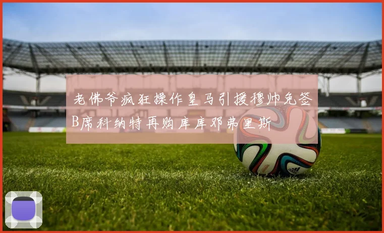 老佛爷疯狂操作皇马引援穆帅免签B席科纳特再购库库邓弗里斯