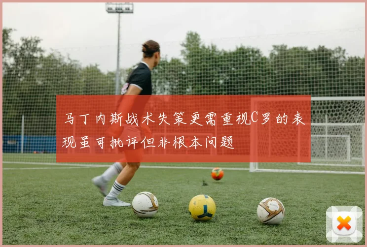 马丁内斯战术失策更需重视C罗的表现虽可批评但非根本问题