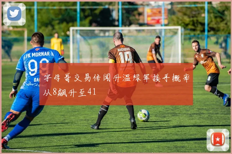 字母哥交易传闻升温绿军接手概率从8飙升至41