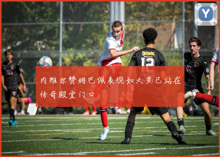 内维尔赞姆巴佩表现如大罗已站在传奇殿堂门口