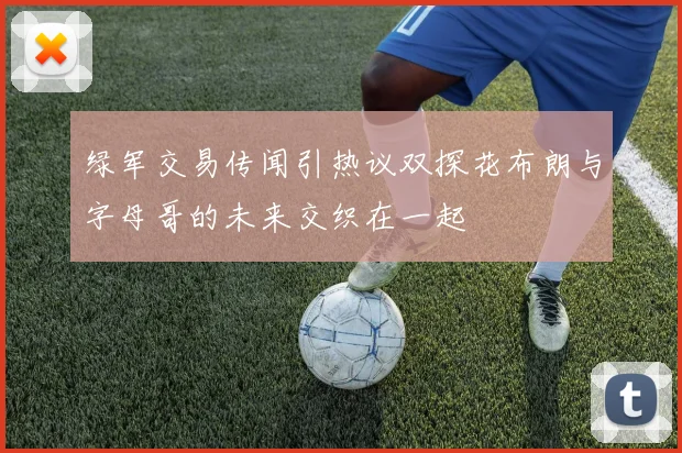 绿军交易传闻引热议双探花布朗与字母哥的未来交织在一起