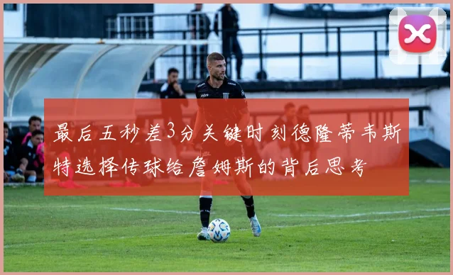 最后五秒差3分关键时刻德隆蒂韦斯特选择传球给詹姆斯的背后思考